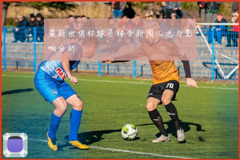 最新世俱杯球员转会新闻汇总与影响分析