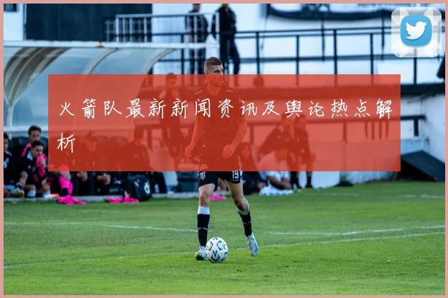 火箭队最新新闻资讯及舆论热点解析