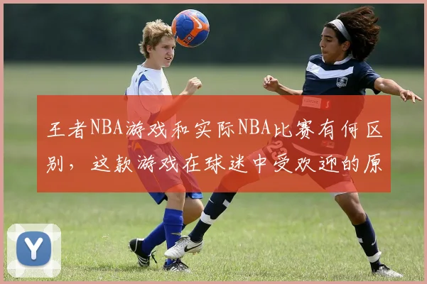 王者NBA游戏和实际NBA比赛有何区别，这款游戏在球迷中受欢迎的原因是什么