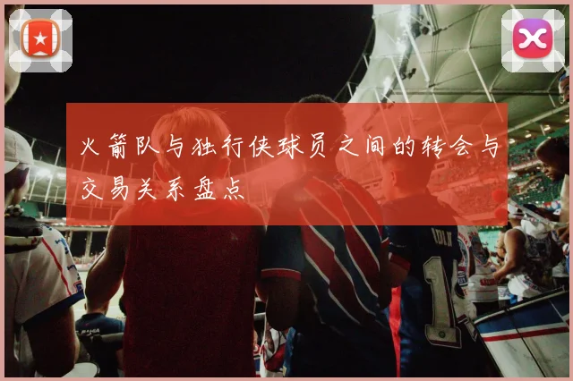 火箭队与独行侠球员之间的转会与交易关系盘点